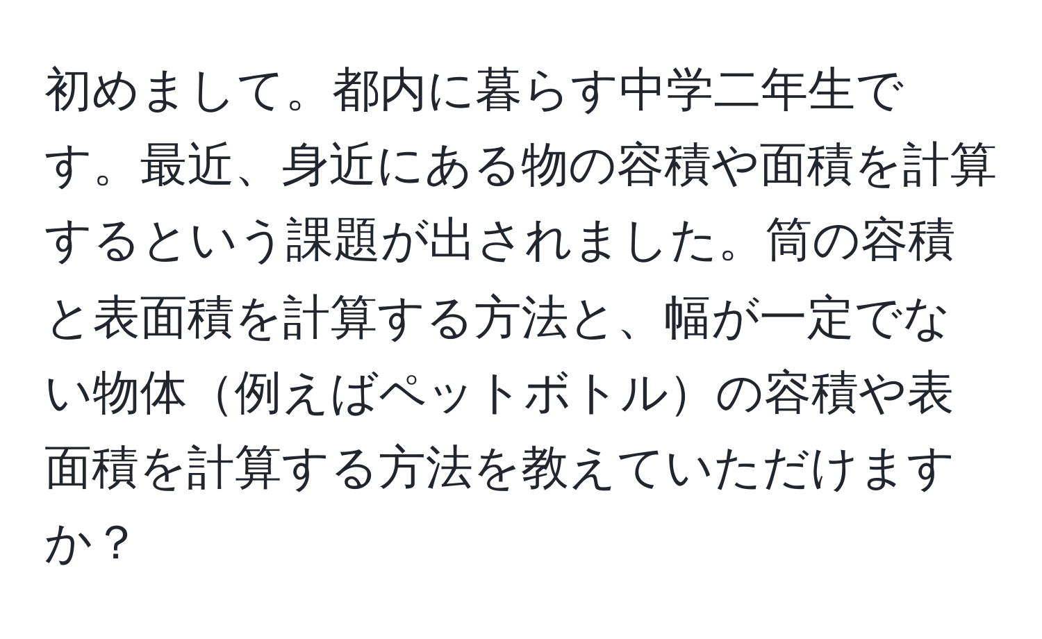 初めまして。都内に暮らす中学二年生です。最近、身近にある物の容積や面積を計算するという課題が出されました。筒の容積と表面積を計算する方法と、幅が一定でない物体例えばペットボトルの容積や表面積を計算する方法を教えていただけますか？