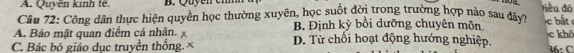 A. Quyền kinh tế. B. Quyen e
tiểu đó
Câu 72: Cộng dân thực hiện quyền học thường xuyên, học suốt đời trong trường hợp nào sau đây?
A. Bảo mật quan điểm cá nhân. x B. Định kỳ bồi dưỡng chuyên môn. c ất
C. Bác bỏ giáo duc truyền thống. × D. Từ chối hoạt động hướng nghiệp. khô