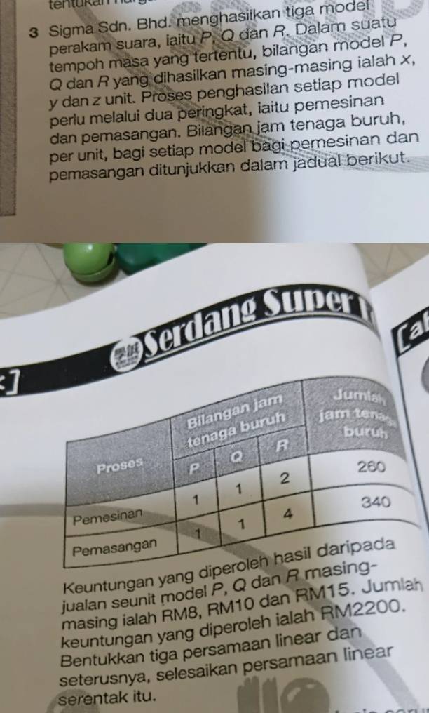 ten tukam 
3 Sigma Sdn. Bhd. menghasilkan tiga model 
perakam suara, iaitu P, Q dan R. Dalam suatu 
tempoh masa yang tertentu, bilangan model P,
Q dan R yang dihasilkan masing-masing ialah x,
y dan z unit. Proses penghasilan setiap model 
perlu melalui dua peringkat, iaitu pemesinan 
dan pemasangan. Bilangan jam tenaga buruh, 
per unit, bagi setiap model bagi pemesinan dan 
pemasangan ditunjukkan dalam jadual berikut. 
erdang Super 
Tal 
] 
Keuntungan yang 
jualan seunit model P, Q dan R m 
masing ialah RM8, RM10 dan RM15. Jumlah 
keuntungan yang diperoleh ialah RM2200. 
Bentukkan tiga persamaan linear dan 
seterusnya, selesaikan persamaan linear 
serentak itu.