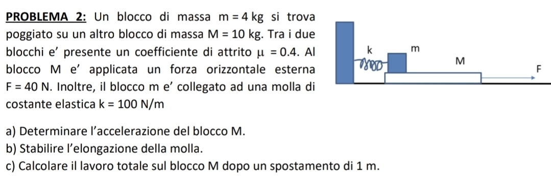 PROBLEMA 2: Un blocco di massa m=4kg si trova 
poggiato su un altro blocco di massa M=10kg. Tra i due 
blocchi e' presente un coefficiente di attrito mu =0.4. Al 
blocco M e’applicata un forza orizzontale esterna
F=40N. Inoltre, il blocco m e’ collegato ad una molla di 
costante elastica k=100N/m
a) Determinare l’accelerazione del blocco M. 
b) Stabilire l’elongazione della molla. 
c) Calcolare il lavoro totale sul blocco M dopo un spostamento di 1 m.