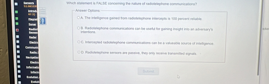 Sensors Which statement is FALSE concerning the nature of radiotelephone communications?
Intr
Answer Options:
A. The intelligence gained from radiotelephone intercepts is 100 percent reliable.
Sonar
Radio B. Radiotelephone communications can be useful for gaining insight into an adversary's ocker
Sen s intentions
Radar
Electro C. Intercepted radiotelephone communications can be a valueable source of intelligence.
Radio D. Radiotelephone sensors are passive, they only receive transmitted signals.
Electro
Inform
Submit
Evolution
Evolut