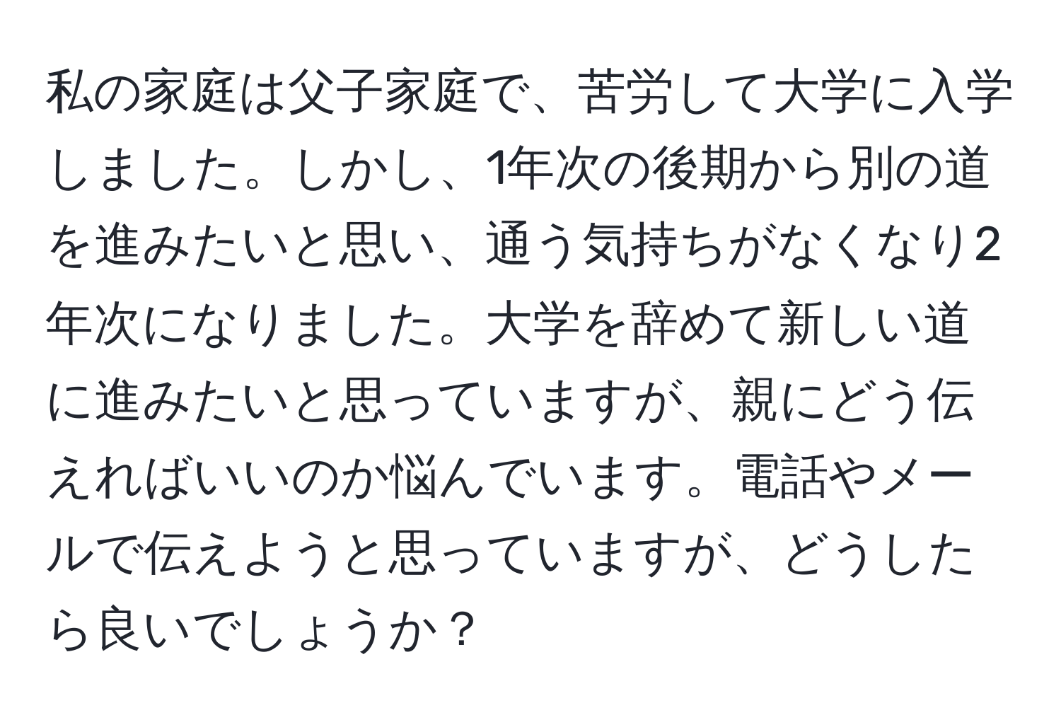 私の家庭は父子家庭で、苦労して大学に入学しました。しかし、1年次の後期から別の道を進みたいと思い、通う気持ちがなくなり2年次になりました。大学を辞めて新しい道に進みたいと思っていますが、親にどう伝えればいいのか悩んでいます。電話やメールで伝えようと思っていますが、どうしたら良いでしょうか？