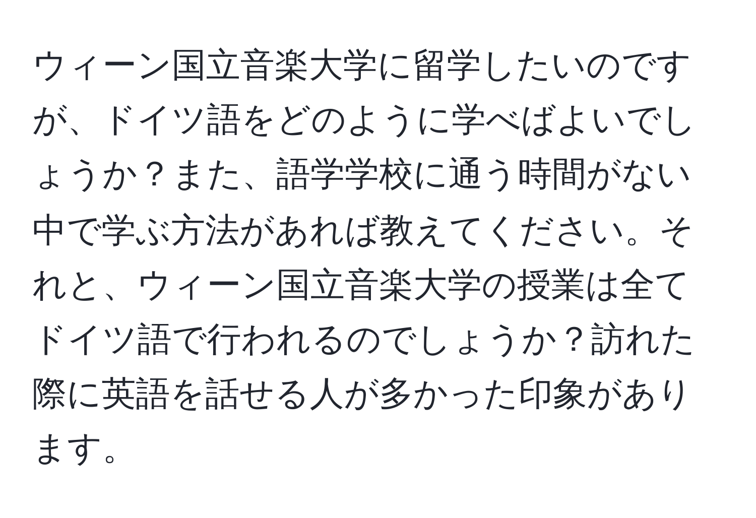 ウィーン国立音楽大学に留学したいのですが、ドイツ語をどのように学べばよいでしょうか？また、語学学校に通う時間がない中で学ぶ方法があれば教えてください。それと、ウィーン国立音楽大学の授業は全てドイツ語で行われるのでしょうか？訪れた際に英語を話せる人が多かった印象があります。