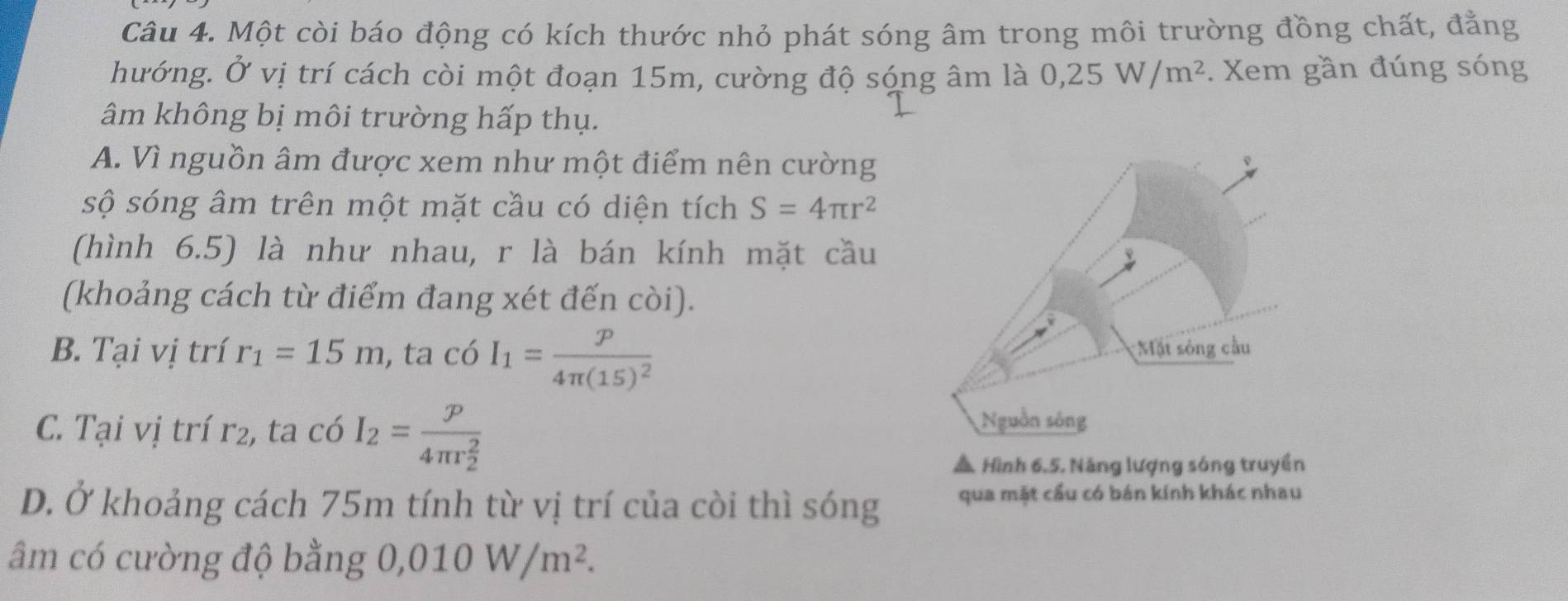 Một còi báo động có kích thước nhỏ phát sóng âm trong môi trường đồng chất, đẳng
hướng. Ở vị trí cách còi một đoạn 15m, cường độ sóng âm là 0, 25W/m^2. Xem gần đúng sóng
âm không bị môi trường hấp thụ.
A. Vì nguồn âm được xem như một điểm nên cường
sộ sóng âm trên một mặt cầu có diện tích S=4π r^2
(hình 6.5) là như nhau, r là bán kính mặt cầu
(khoảng cách từ điểm đang xét đến còi).
B. Tại vị trí r_1=15m , ta có I_1=frac p4π (15)^2
C. Tại vị trí r2, ta có I_2=frac p(4π r_2)^2
▲ Hình 6.5. Năng lượng sóng truyền
D. Ở khoảng cách 75m tính từ vị trí của còi thì sóng qua mặt cầu có bán kính khác nhau
âm có cường độ bằng 0,010W/m^2.