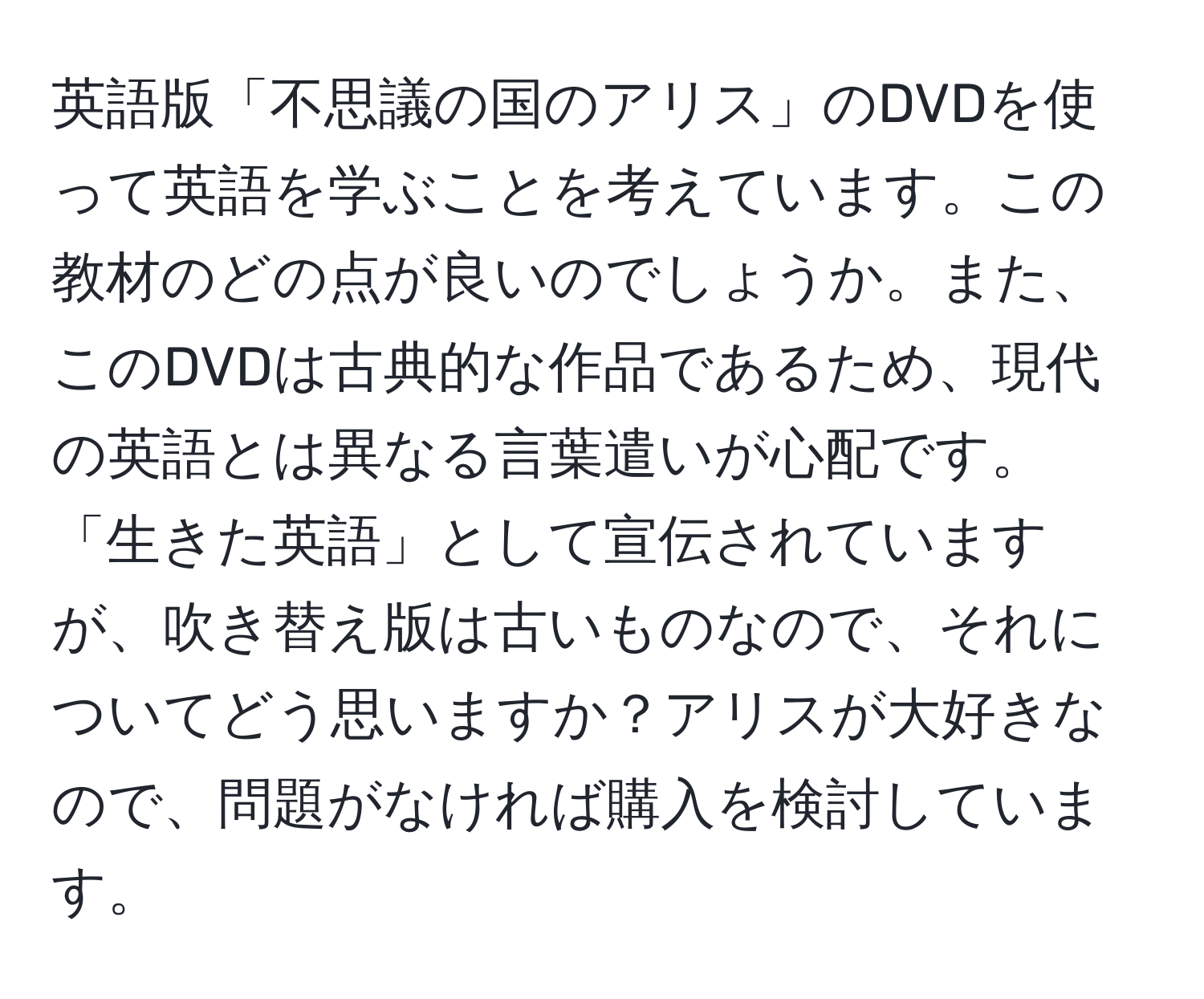 英語版「不思議の国のアリス」のDVDを使って英語を学ぶことを考えています。この教材のどの点が良いのでしょうか。また、このDVDは古典的な作品であるため、現代の英語とは異なる言葉遣いが心配です。「生きた英語」として宣伝されていますが、吹き替え版は古いものなので、それについてどう思いますか？アリスが大好きなので、問題がなければ購入を検討しています。