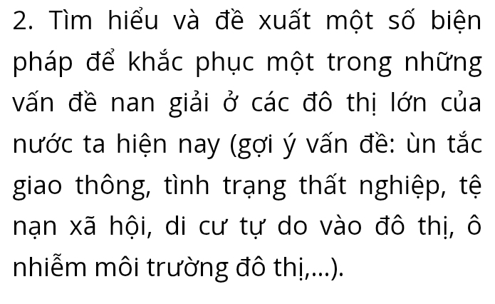 Tìm hiểu và đề xuất một số biện 
pháp để khắc phục một trong những 
vấn đề nan giải ở các đô thị lớn của 
nước ta hiện nay (gợi ý vấn đề: ùn tắc 
giao thông, tình trạng thất nghiệp, tệ 
nạn xã hội, di cư tự do vào đô thị, ô 
nhiễm môi trường đô thị,...).