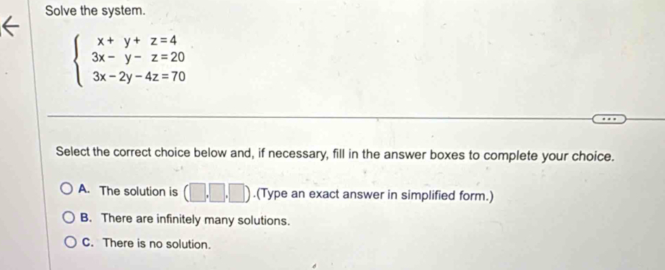 Solve the system.
beginarrayl x+y+z=4 3x-y-z=20 3x-2y-4z=70endarray.
Select the correct choice below and, if necessary, fill in the answer boxes to complete your choice.
A. The solution is (□ ,□ ,□ ).(Type an exact answer in simplified form.)
B. There are infinitely many solutions.
C. There is no solution.