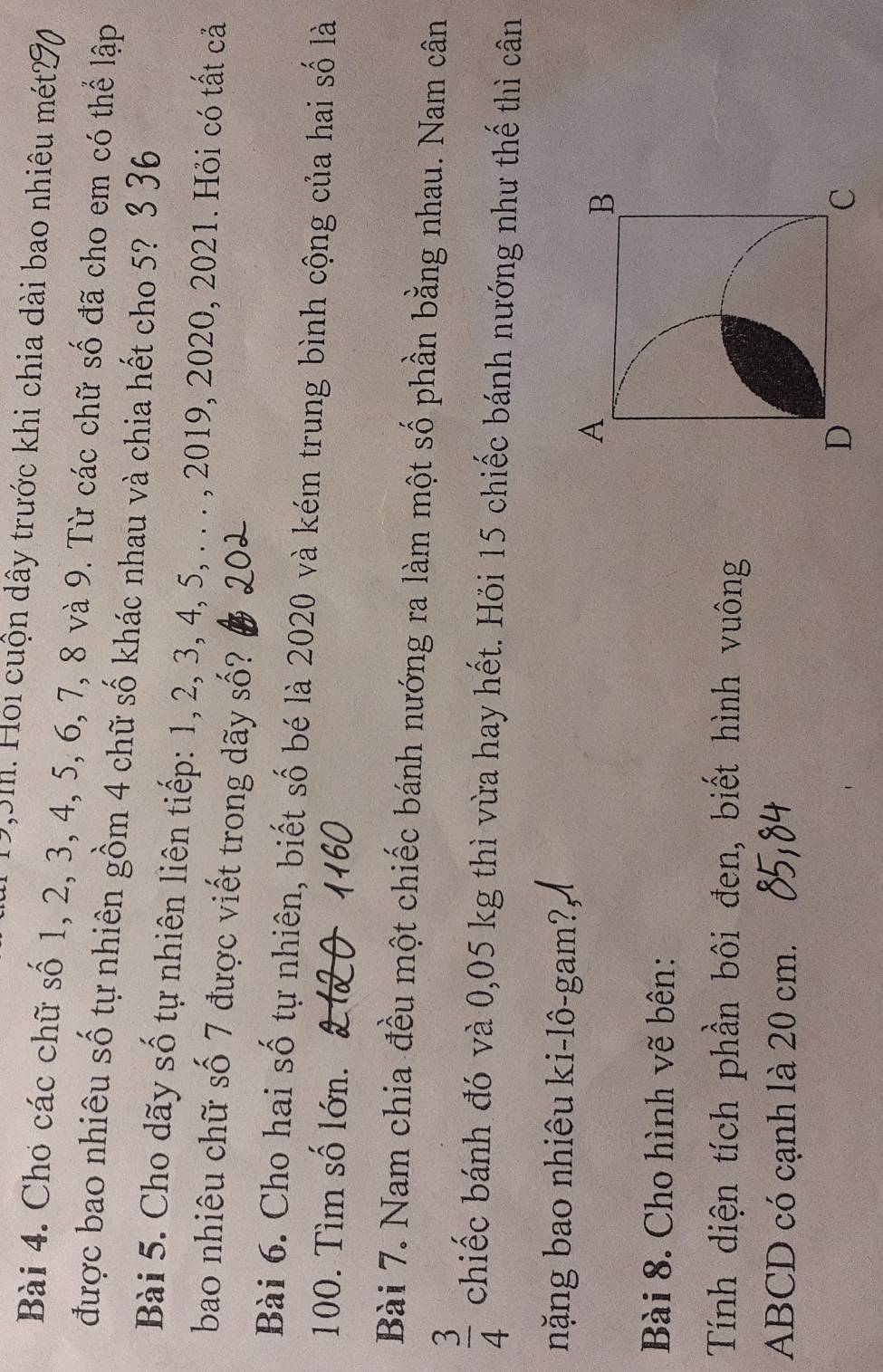 19, 3m. Hội cuộn dây trước khi chia dài bao nhiêu mét 
Bài 4. Cho các chữ số 1, 2, 3, 4, 5, 6, 7, 8 và 9. Từ các chữ số đã cho em có thể lập 
được bao nhiêu số tự nhiên gồm 4 chữ số khác nhau và chia hết cho 5? 3 36 
Bài 5. Cho dãy số tự nhiên liên tiếp: 1, 2, 3, 4, 5, . . . , 2019, 2020, 2021. Hỏi có tất cả 
bao nhiêu chữ số 7 được viết trong dãy số? 
Bài 6. Cho hai số tự nhiên, biết số bé là 2020 và kém trung bình cộng của hai số là 
100. Tìm số lớn. 2120
Bài 7. Nam chia đều một chiếc bánh nướng ra làm một số phần bằng nhau. Nam cân
 3/4  chiếc bánh đó và 0,05 kg thì vừa hay hết. Hỏi 15 chiếc bánh nướng như thế thì cân 
nặng bao nhiêu ki-lô-gam?, 
Bài 8. Cho hình vẽ bên: 
Tính diện tích phần bôi đen, biết hình vuông
ABCD có cạnh là 20 cm.