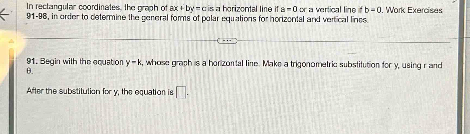 In rectangular coordinates, the graph of ax+by=c is a horizontal line if a=0 or a vertical line if b=0. Work Exercises 
91-98, in order to determine the general forms of polar equations for horizontal and vertical lines. 
91. Begin with the equation y=k , whose graph is a horizontal line. Make a trigonometric substitution for y, using r and
θ. 
After the substitution for y, the equation is □.