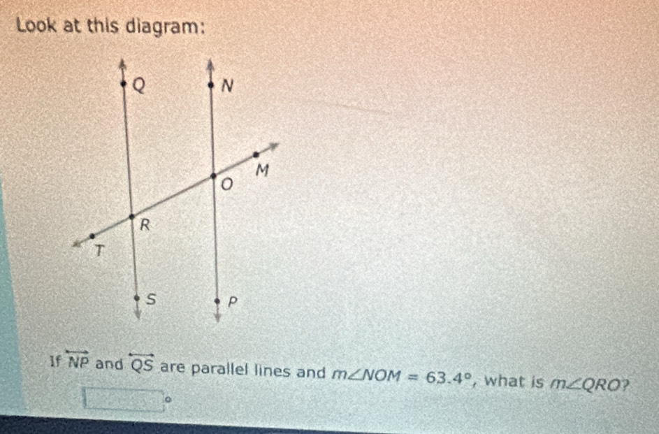 Look at this diagram: 
If overleftrightarrow NP and overleftrightarrow QS are parallel lines and m∠ NOM=63.4° , what is m∠ QRO 2