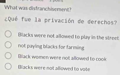 What was disfranchisement?
¿Qué fue la privación de derechos?
Blacks were not allowed to play in the street
not paying blacks for farming
Black women were not allowed to cook
Blacks were not allowed to vote