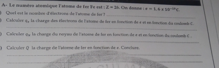 A- Le numéro atomique l'atome de fer Fe est : Z=26. On donne : e=1.6* 10^(-19)C. 
Quel est le nombre d'électrons de l'atome de fer l 
_ 
_ 
Calculer q, la charge des électrons de l'atome de fer en fonction de e et en fonction du coulomb C. 
) Calculer q_N la charge du noyau de l'atome de fer en fonction de e et en fonction du coulomb C. 
_ 
) Calculer Q la charge de l'atome de fer en fonction de ε. Conclure. 
_ 
_