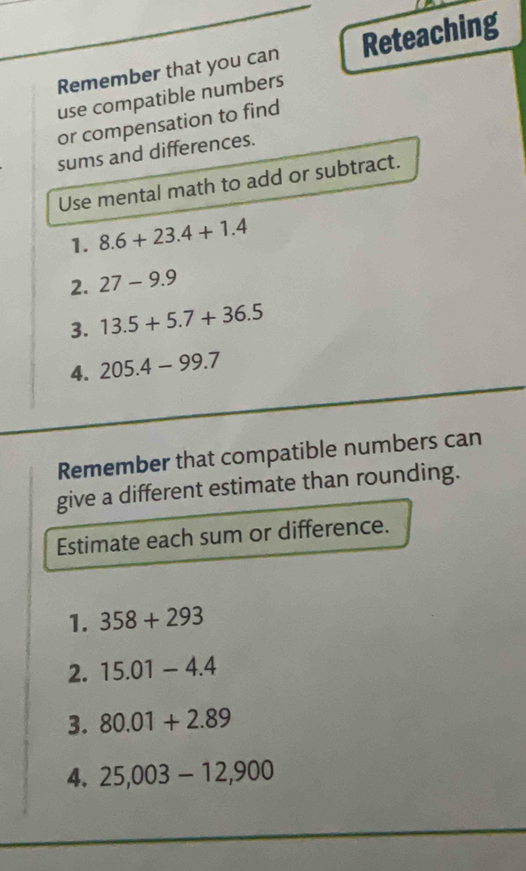 Reteaching 
Remember that you can 
use compatible numbers 
or compensation to find 
sums and differences. 
Use mental math to add or subtract. 
1. 8.6+23.4+1.4
2. 27-9.9
3. 13.5+5.7+36.5
4. 205.4-99.7
Remember that compatible numbers can 
give a different estimate than rounding. 
Estimate each sum or difference. 
1. 358+293
2. 15.01-4.4
3. 80.01+2.89
4. 25,003-12,900