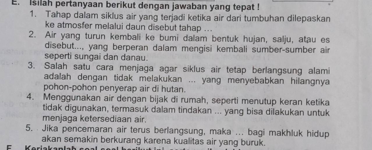 Isilah pertanyaan berikut dengan jawaban yang tepat ! 
1. Tahap dalam siklus air yang terjadi ketika air dari tumbuhan dilepaskan 
ke atmosfer melalui daun disebut tahap ... 
2. Air yang turun kembali ke bumi dalam bentuk hujan, salju, atau es 
disebut..., yang berperan dalam mengisi kembali sumber-sumber air 
seperti sungai dan danau. 
3. Salah satu cara menjaga agar siklus air tetap berlangsung alami 
adalah dengan tidak melakukan ... yang menyebabkan hilangnya 
pohon-pohon penyerap air di hutan. 
4. Menggunakan air dengan bijak di rumah, seperti menutup keran ketika 
tidak digunakan, termasuk dalam tindakan ... yang bisa dilakukan untuk 
menjaga ketersediaan air. 
5. . Jika pencemaran air terus berlangsung, maka ... bagi makhluk hidup 
akan semakin berkurang karena kualitas air yang buruk.