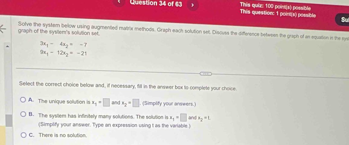 >
This quiz: 100 point(s) possible
This question: 1 point(s) possible Sul
Solve the system below using augmented matrix methods. Graph each solution set. Discuss the difference between the graph of an equation in the sys
graph of the system's solution set.
3x_1-4x_2=-7
9x_1-12x_2=-21
Select the correct choice below and, if necessary, fill in the answer box to complete your choice.
A. The unique solution is x_1=□ and x_2=□. (Simplify your answers.)
B. The system has infinitely many solutions. The solution is x_1=□ and x_2=t. 
(Simplify your answer. Type an expression using t as the variable.)
C. There is no solution.