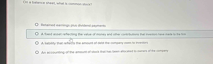 On a balance sheet, what is common stock?
Retained earnings plus dividend payments
A fixed asset reflecting the value of money and other contributions that investors have made to the firm
A liability that reflects the amount of debt the company owes to investors
An accounting of the amount of stock that has been allocated to owners of the company