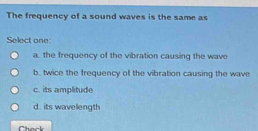 The frequency of a sound waves is the same as
Select one:
a. the frequency of the vibration causing the wave
b. twice the frequency of the vibration causing the wave
c. its amplitude
d. its wavelength
Check