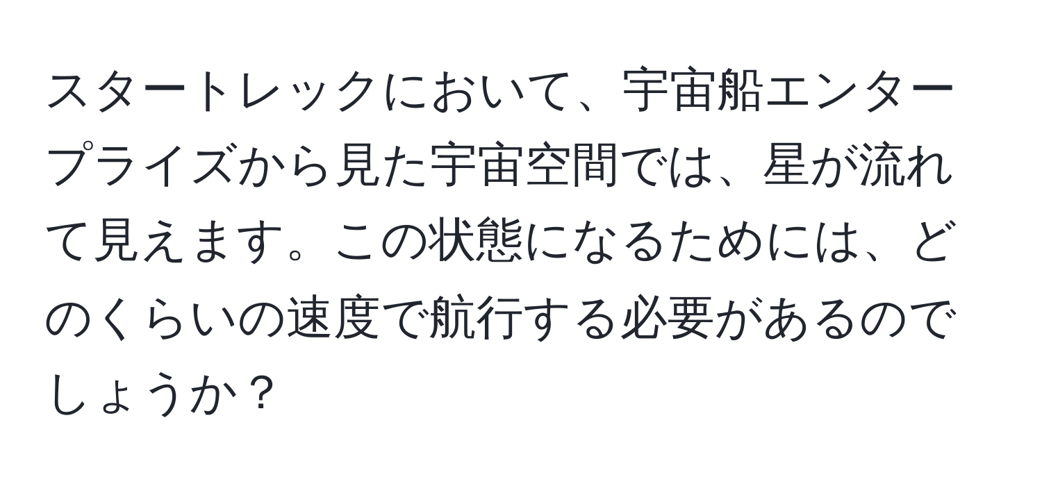 スタートレックにおいて、宇宙船エンタープライズから見た宇宙空間では、星が流れて見えます。この状態になるためには、どのくらいの速度で航行する必要があるのでしょうか？