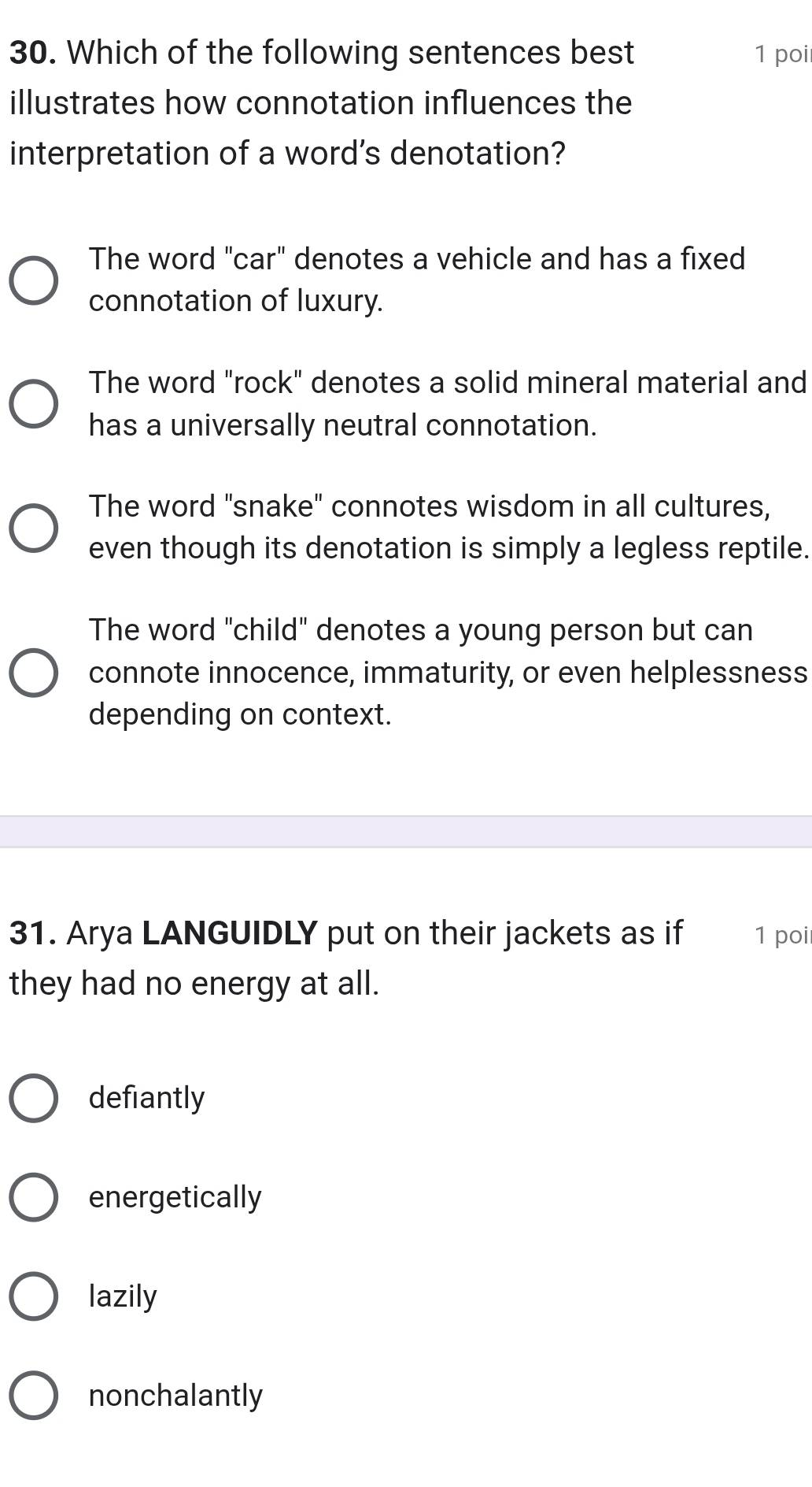 Which of the following sentences best 1 poi
illustrates how connotation influences the
interpretation of a word’s denotation?
The word "car" denotes a vehicle and has a fixed
connotation of luxury.
The word "rock" denotes a solid mineral material and
has a universally neutral connotation.
The word "snake" connotes wisdom in all cultures,
even though its denotation is simply a legless reptile.
The word "child" denotes a young person but can
connote innocence, immaturity, or even helplessness
depending on context.
31. Arya LANGUIDLY put on their jackets as if 1 poi
they had no energy at all.
defiantly
energetically
lazily
nonchalantly