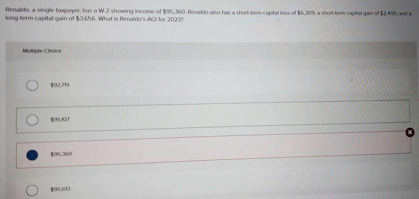 Renaldo, a single taxpayer, has a W-2 showing income of $95,360. Renaldo also has a short-term capital loss of $6,309, a short-term capital gain of $2,400, and a
long-term capital gain of $3,656. What is Renaldo's AGI for 2023?
Multiple Choice
$92,719
$95,107
$95,360
$95,613