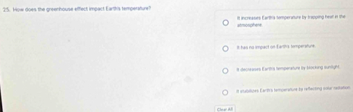 How does the greenhouse effect impact Earth's temperature?
It increases Earth's temperature by trapping heat in the
atmosphere.
It has no impact on Earth's temperature.
It decreases Earth's temperature by blocking sunlight.
It stabilizes Earth's temperature by reflecting solar radiation
Clear A