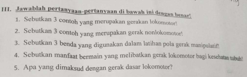 Jawablah pertanyaan-pertanyaan di bawah ini dengan benar! 
1. Sebutkan 3 contoh yang merupakan gerakan lokomotor! 
2. Sebutkan 3 contoh yang merupakan gerak nonlokomotor! 
3. Sebutkan 3 benda yang digunakan dalam latihan pola gerak manipulatif! 
4. Sebutkan manfaat bermain yang melibatkan gerak lokomotor bagi kesehatan tubuh! 
5. Apa yang dimaksud dengan gerak dasar lokomotor?