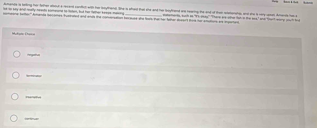 Help Save & Exit Submit
lot to say and really needs someone to listen, but her father keeps making Amanda is telling her father about a recent conflict with her boyfriend. She is afraid that she and her boyfriend are nearing the end of their relationship, and she is very upset. Amanda has a
statements, such as "It's okay," "There are other fish in the sea," and "Don't worry; you'll find
someone better." Amanda becomes frustrated and ends the conversation because she feels that her father doesn't think her emotions are important.
Multiple Chaice
negative
terminator
insensitive
continuer