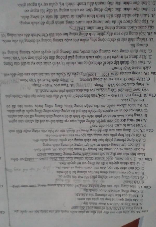Sự kiện nào sau đây ghi đầu sự phát triển mạnh mẽ của Hiệp hội các quốc gia Cl
Đông Nam A (ASEAN) từ năm 2015 đến nay!
A. Ban Thư ki ASEAN được thành lập.
B. Mô rộng quan hệ hợp tác giữa các nước.
C. Thông qua bán niến chương của ASEAN.
D. Cộng đồng ASEAN được thành lập
Câu 15, Nội dung não sau đây không đông về cuộc Cách mạng tháng Tâm năm 1945 C
ở Việt Nam?
A) Chớp đúng thời cơ, không phải đổi mật với nguy cơ
B. Là cuộc cách mạng dùng bạo lực nhưng lại ít đồ máu
C. Có tính chất dân tộc, dân chủ, cách mạng và nhân dân.
D. Giành chính quyền ở đô thị đồng vai trò quyết định.
Câu 16. Ở Việt Nam, cuộc khảng chiến chống thực dân Phâp (1945 - 1954) có điểm
khác biệt nào sau đây so với cuộc Cách mạng tháng Tâm năm 19457
A. Xây dựng và coi trọng lực lượng vũ trang làm nòng cốt, quyết định
B. Kết hợp lực lượng chính trị với lực lượng vũ trang cách mạng.
C. Sứ dụng phương pháp bạo lực cách mạng của quân chúng nhân dân.
D. Có sự kết hợp giữa sức mạnh dân tộc với sức mạnh thời đại.
Câu 17. Nội dung nào sau đây không đúng về thành tựu cơ bản của công cuộc Đổi mới
ở Việt Nam từ năm 1986 đến nay?
A. Giữ vững độc lập, chū quyền, thống nhất, toàn vẹn lãnh thổ và chế độ xã hội chú nghĩa.
B. Từng bước hình thành và phát triển nền kinh tế thị trường định hướng xã hội chủ nghĩa,
C. Việc xoá đói giám nghéo đạt nhiều kết quả ấn tượng, được cộng đồng quốc tế ghi nhậm.
D. Ra khỏi nhóm nước có thu nhập trung bình, đang vững bước vươn lên đề có
thu nhập cao.
Câu 18. Trong thời kỉ 1945 - 1954, văn bản pháp lí quốc tế đầu tiên được đại diện Chính phủ
Việt Nam Dân chủ Cộng hoà kí với đại diện chính phủ nước ngoài là
A. Hiệp định Sơ bộ Việt - Pháp. B. Tạm ước Việt - Pháp.
C. Hiệp định Giơ-ne-vơ về Đông Dương. D. Hiệp định Pa-ri về Việt Nam.
Câu 19. Trong những năm 1921 - 1929,Nguyễn Ái Quốc có vai trò nào sau đây đổi với
cách mạng Việt Nam?
A. Trực tiếp thành lập các tổ chức cộng sản, chuẩn bị về tổ chức cho sự ra đời của Đảng.
B. Xây dựng và truyền bá lí luận cách mạng giải phóng dân tộc phù hợp với Việt Nam.
C. Xác định đúng con đường cứu nước, mở đường giải quyết cuộc khủng hoáng về
đường lối,
D. Thống nhất các tổ chức cộng sản, chấm đứt cuộc khủng hoàng về đường lối cứu mước.
Su 20. Nội dung nào sau đây phản ảnh đúng công lao của Hồ Chi Minh đổi với thắng lợi
của cuộc Cách mạng tháng Tầm năm 1945?
A. Tập hợp được tối đa lực lượng các nước đồng minh giúp đỡ cách mạng.
B. Lãnh đạo nhân dân tiến hành khởi nghĩa từ thành thị tiền về nông thôn.
C. Lãnh đạo nhân dân chớp đủng thời cơ cách mạng và đầy lùi nguy cơ.
D. Lãnh đạo nhân dân đẩy mạnh đầu tranh chính trị, quân sự và ngoại giao.
