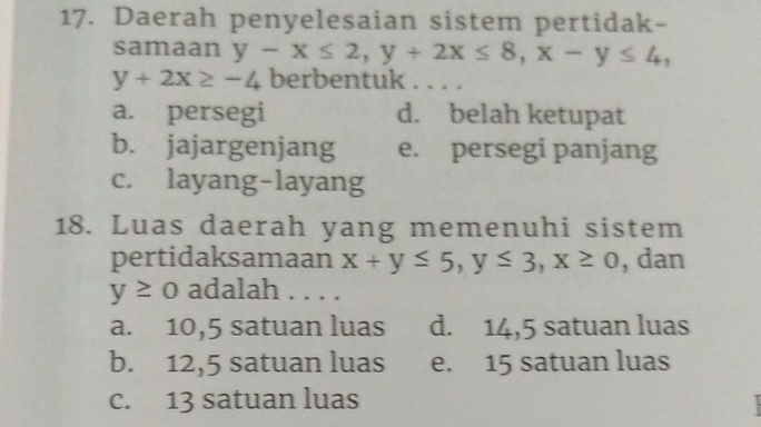 Daerah penyelesaian sistem pertidak-
samaan y-x≤ 2, y+2x≤ 8, x-y≤ 4,
y+2x≥ -4 berbentuk . . . .
a. persegi d. belah ketupat
b. jajargenjang e. persegi panjang
c. layang-layang
18. Luas daerah yang memenuhi sistem
pertidaksamaan x+y≤ 5, y≤ 3, x≥ 0 , dan
y≥ 0 adalah
a. 10,5 satuan luas d. 14,5 satuan luas
b. 12,5 satuan luas e. 15 satuan luas
c. 13 satuan luas