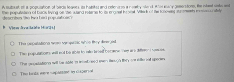 A subset of a population of birds leaves its habitat and colonizes a nearby island. After many generations, the island sinks and
the population of birds living on the island returns to its original habitat. Which of the following statements mostaccurately
describes the two bird populations?
View Available Hint(s)
The populations were sympatric while they diverged.
The populations will not be able to interbreed because they are different species.
The populations will be able to interbreed even though they are different species.
The birds were separated by dispersal