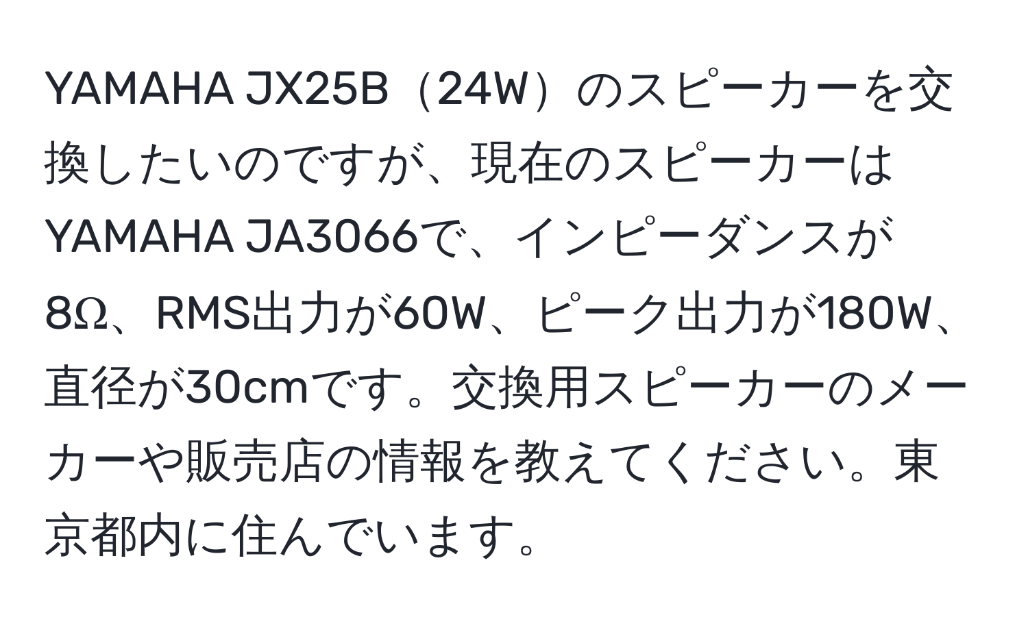 YAMAHA JX25B24Wのスピーカーを交換したいのですが、現在のスピーカーはYAMAHA JA3066で、インピーダンスが8Ω、RMS出力が60W、ピーク出力が180W、直径が30cmです。交換用スピーカーのメーカーや販売店の情報を教えてください。東京都内に住んでいます。