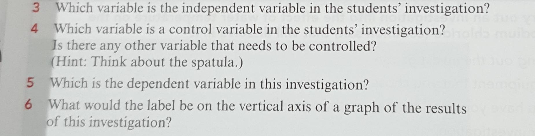 Which variable is the independent variable in the students’ investigation? 
4 Which variable is a control variable in the students’ investigation? 
Is there any other variable that needs to be controlled? 
(Hint: Think about the spatula.) 
5 Which is the dependent variable in this investigation? 
6 What would the label be on the vertical axis of a graph of the results 
of this investigation?