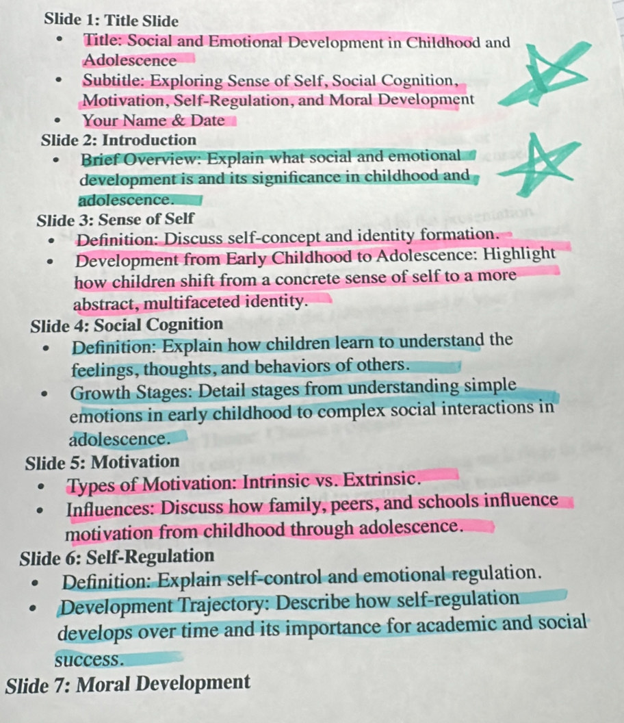 Slide 1: Title Slide 
Title: Social and Emotional Development in Childhood and 
Adolescence 
Subtitle: Exploring Sense of Self, Social Cognition, 
Motivation, Self-Regulation, and Moral Development 
Your Name & Date 
Slide 2: Introduction 
Brief Overview: Explain what social and emotional 
development is and its significance in childhood and 
adolescence. 
Slide 3: Sense of Self 
Definition: Discuss self-concept and identity formation. 
Development from Early Childhood to Adolescence: Highlight 
how children shift from a concrete sense of self to a more 
abstract, multifaceted identity. 
Slide 4: Social Cognition 
Definition: Explain how children learn to understand the 
feelings, thoughts, and behaviors of others. 
Growth Stages: Detail stages from understanding simple 
emotions in early childhood to complex social interactions in 
adolescence. 
Slide 5: Motivation 
Types of Motivation: Intrinsic vs. Extrinsic. 
Influences: Discuss how family, peers, and schools influence 
motivation from childhood through adolescence. 
Slide 6: Self-Regulation 
Definition: Explain self-control and emotional regulation. 
Development Trajectory: Describe how self-regulation 
develops over time and its importance for academic and social 
success. 
Slide 7: Moral Development