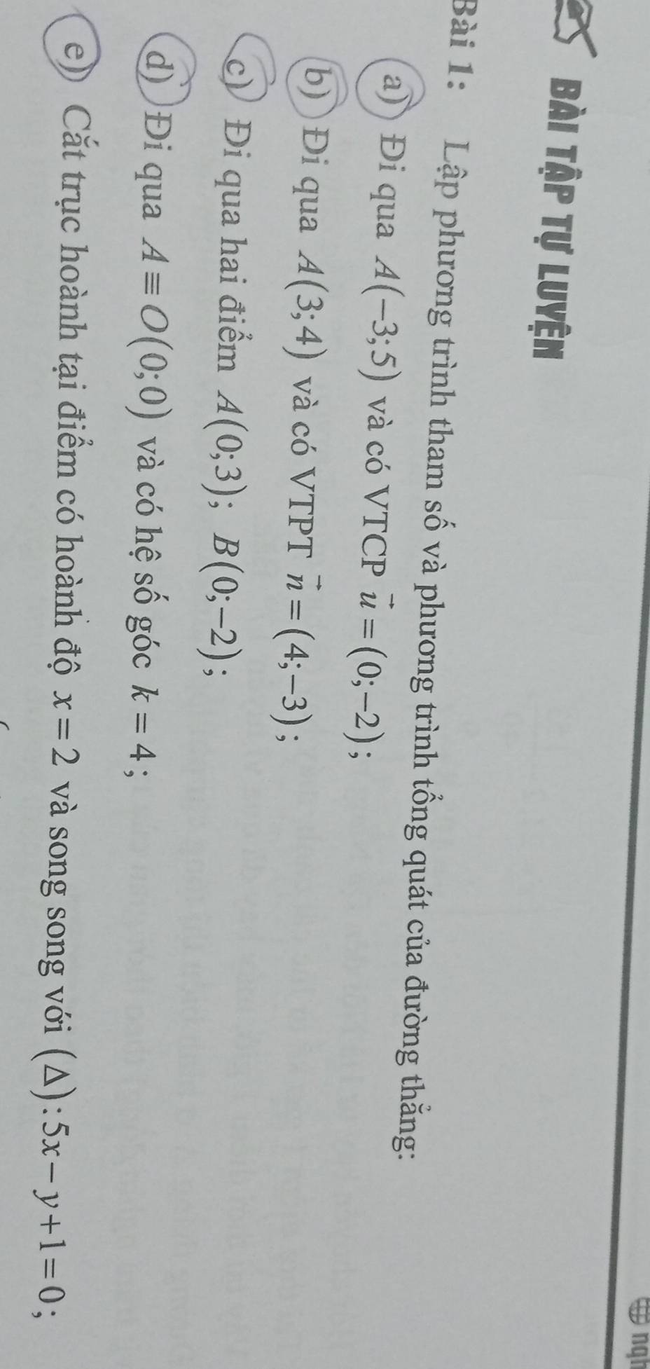 ngh 
Bài Tập tự Luyện 
Bài 1: Lập phương trình tham số và phương trình tổng quát của đường thăng: 
a) Đi qua A(-3;5) và có VTCP vector u=(0;-2); 
b) Đi qua A(3;4) và có VTPT vector n=(4;-3); 
c) Đi qua hai điểm A(0;3); B(0;-2)
d) Đi qua Aequiv O(0;0) và có hệ số góc k=4 : 
e) Cắt trục hoành tại điểm có hoành độ x=2 và song song với (Δ): 5x-y+1=0;
