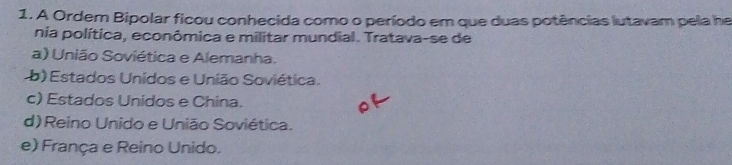 A Ordem Bipolar ficou conhecida como o período em que duas potências lutavam pela he
nia política, econômica e militar mundial. Tratava-se de
a) União Soviética e Alemanha.
b) Estados Unidos e União Soviética.
c) Estados Unidos e China.
d) Reino Unido e União Soviética.
e) França e Reino Unido.