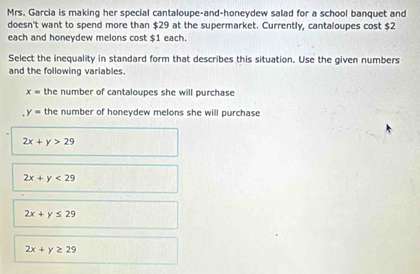 Mrs. Garcia is making her special cantaloupe-and-honeydew salad for a school banquet and
doesn't want to spend more than $29 at the supermarket. Currently, cantaloupes cost $2
each and honeydew melons cost $1 each.
Select the inequality in standard form that describes this situation. Use the given numbers
and the following variables.
x= the number of cantaloupes she will purchase
y= the number of honeydew melons she will purchase
2x+y>29
2x+y<29</tex>
2x+y≤ 29
2x+y≥ 29