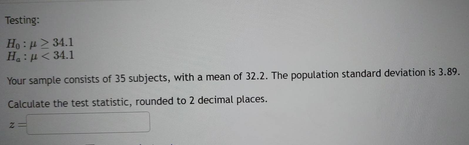 Testing:
H_0:mu ≥ 34.1
H_a:mu <34.1
Your sample consists of 35 subjects, with a mean of 32.2. The population standard deviation is 3.89. 
Calculate the test statistic, rounded to 2 decimal places.
z=□