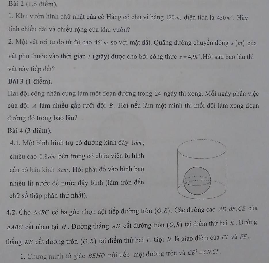 (1,5 điểm).
1. Khu vườn hình chữ nhật của cô Hằng có chu vi bằng 120m, diện tích là 450m^2. Hãy
tính chiều dài và chiều rộng của khu vườn?
2. Một vật rơi tự do từ độ cao 461m so với mặt đất. Quãng đường chuyển động s (m) của
vật phụ thuộc vào thời gian 7 (giây) được cho bởi công thức s=4,9t^2.Hỏi sau bao lâu thì
vật này tiếp đất?
Bài 3 (1 điểm).
Hai đội công nhân cùng làm một đoạn đường trong 24 ngày thì xong. Mỗi ngày phần việc
của đội A làm nhiều gấp rưỡi đội B. Hỏi nếu làm một mình thì mỗi đội làm xong đoạn
đường đó trong bao lâu?
Bài 4 (3 điểm).
4.1. Một bình hình trụ có đường kính đáy 1ơm ,
chiều cao 0,8dm bên trong có chứa viên bị hình
cầu có bán kính 3cm. Hỏi phải đô vào bình bao
nhiêu lít nước đê nước đầy bình (làm tròn đến
chữ số thập phân thứ nhất).
4.2. Cho △ ABC có ba góc nhọn nội tiếp đường tròn (O,R). Các đường cao AD,BF,CE của
△ ABC cắt nhau tại H. Đường thẳng AD cắt đường tròn (O,R) tại điểm thứ hai K. Đường
thẳng KE cắt đường tròn (O,R) tại điểm thứ hai / . Gọi N là giao điểm của C/ và FE .
1. Chứng ninh tứ giác BEHD nội tiếp một đường tròn và CE^2=CN.CI.