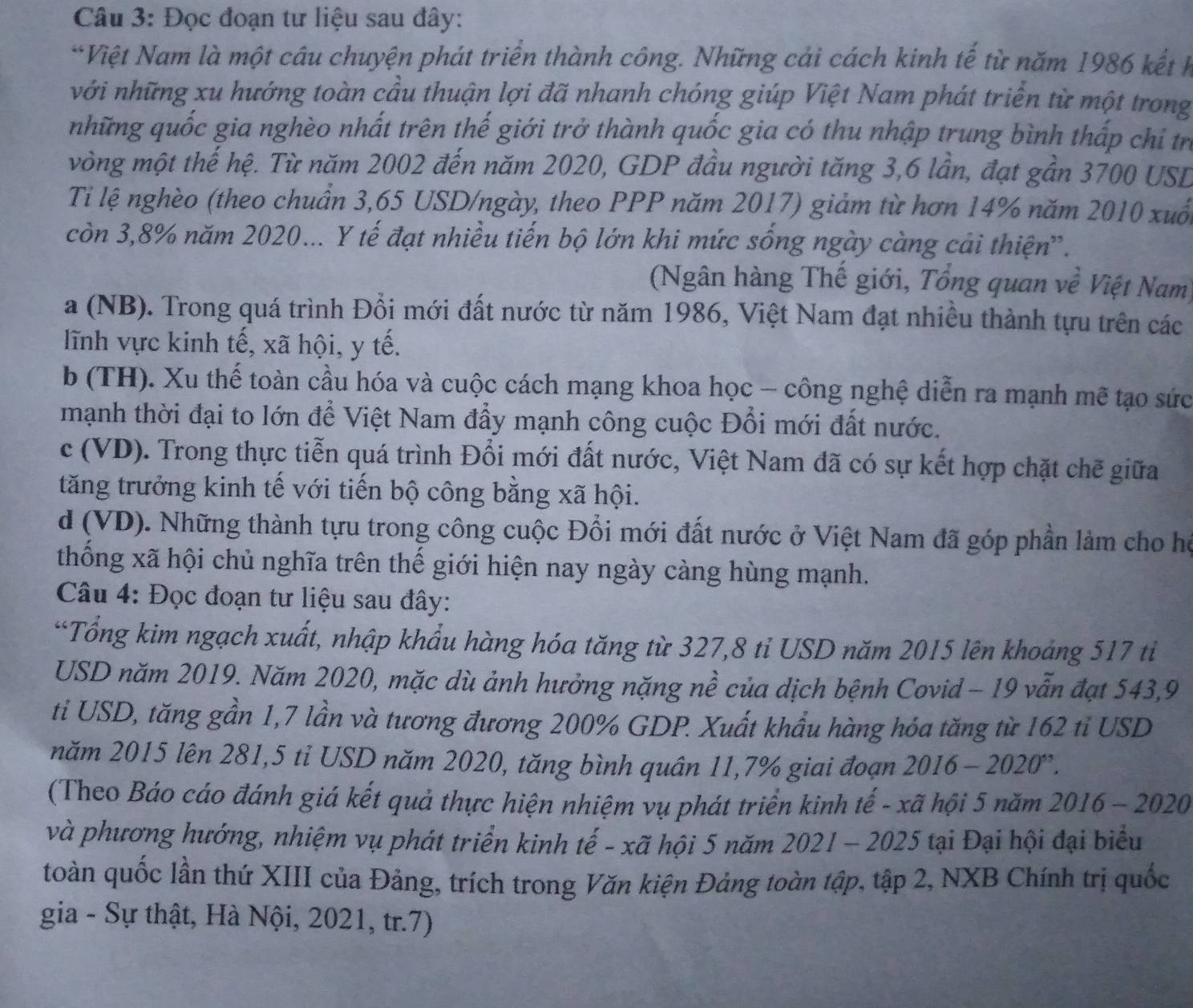 Đọc đoạn tư liệu sau đây:
*Việt Nam là một câu chuyện phát triển thành công. Những cải cách kinh tế từ năm 1986 kết h
với những xu hướng toàn cầu thuận lợi đã nhanh chóng giúp Việt Nam phát triển từ một trong
những quốc gia nghèo nhất trên thế giới trở thành quốc gia có thu nhập trung bình thấp chi tr
vòng một thế hệ. Từ năm 2002 đến năm 2020, GDP đầu người tăng 3,6 lần, đạt gần 3700 USD
Tỉ lệ nghèo (theo chuẩn 3,65 USD/ngày, theo PPP năm 2017) giảm từ hơn 14% năm 2010 xuố
còn 3,8% năm 2020... Y tế đạt nhiều tiến bộ lớn khi mức sống ngày càng cải thiện'.
(Ngân hàng Thế giới, Tổng quan về Việt Nam)
a (NB). Trong quá trình Đổi mới đất nước từ năm 1986, Việt Nam đạt nhiều thành tựu trên các
lĩnh vực kinh tế, xã hội, y tế.
b (TH). Xu thế toàn cầu hóa và cuộc cách mạng khoa học - công nghệ diễn ra mạnh mẽ tạo sức
mạnh thời đại to lớn để Việt Nam đẩy mạnh công cuộc Đổi mới đất nước.
c (VD). Trong thực tiễn quá trình Đổi mới đất nước, Việt Nam đã có sự kết hợp chặt chẽ giữa
tăng trưởng kinh tế với tiến bộ công bằng xã hội.
d (VD). Những thành tựu trong công cuộc Đổi mới đất nước ở Việt Nam đã góp phần làm cho họ
thống xã hội chủ nghĩa trên thế giới hiện nay ngày càng hùng mạnh.
Câu 4: Đọc đoạn tư liệu sau đây:
*Tổng kim ngạch xuất, nhập khẩu hàng hóa tăng từ 327,8 tỉ USD năm 2015 lên khoảng 517 ti
USD năm 2019. Năm 2020, mặc dù ảnh hưởng nặng nề của dịch bệnh Covid - 19 vẫn đạt 543,9
ti USD, tăng gần 1,7 lần và tương đương 200% GDP. Xuất khẩu hàng hóa tăng từ 162 tỉ USD
năm 2015 lên 281,5 tỉ USD năm 2020, tăng bình quân 11,7% giai đoạn I 2016-2020''.
(Theo Báo cáo đánh giá kết quả thực hiện nhiệm vụ phát triển kinh tế - xã hội 5 năm 2016 - 2020
và phương hướng, nhiệm vụ phát triển kinh tế - xã hội 5 năm 2021 - 2025 tại Đại hội đại biểu
toàn quốc lần thứ XIII của Đảng, trích trong Văn kiện Đảng toàn tập, tập 2, NXB Chính trị quốc
gia - Sự thật, Hà Nội, 2021, tr.7)