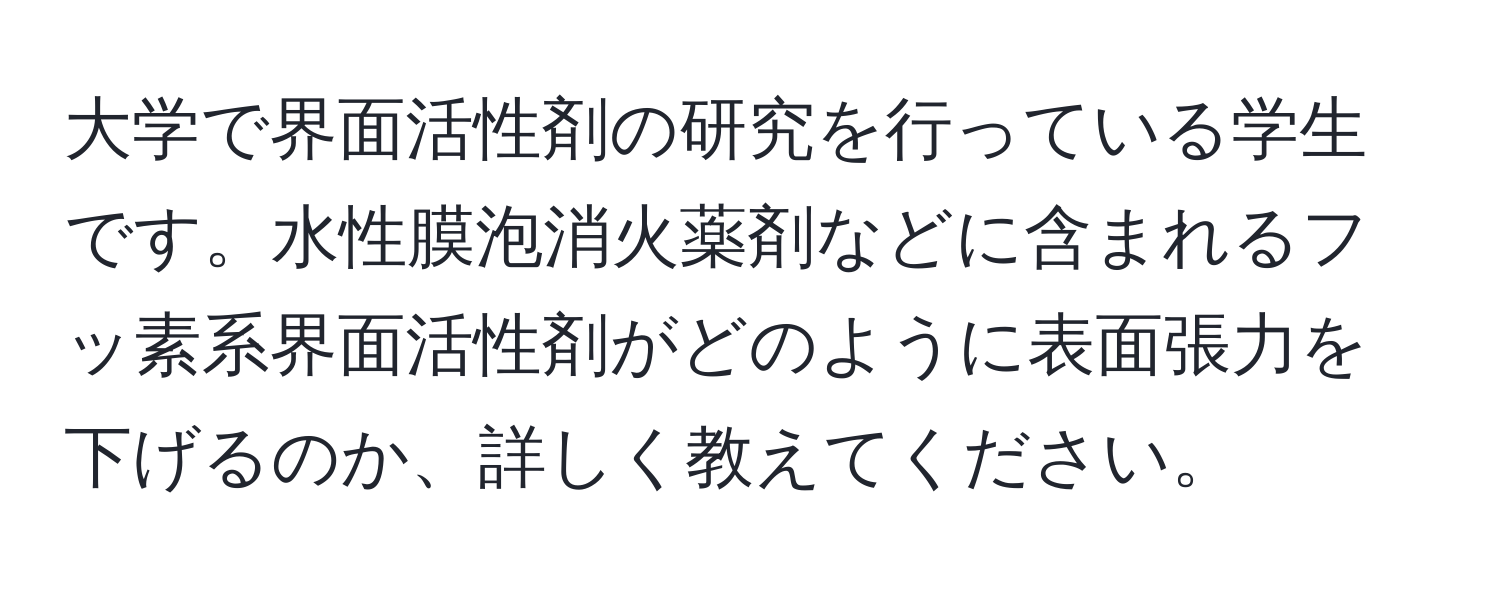 大学で界面活性剤の研究を行っている学生です。水性膜泡消火薬剤などに含まれるフッ素系界面活性剤がどのように表面張力を下げるのか、詳しく教えてください。