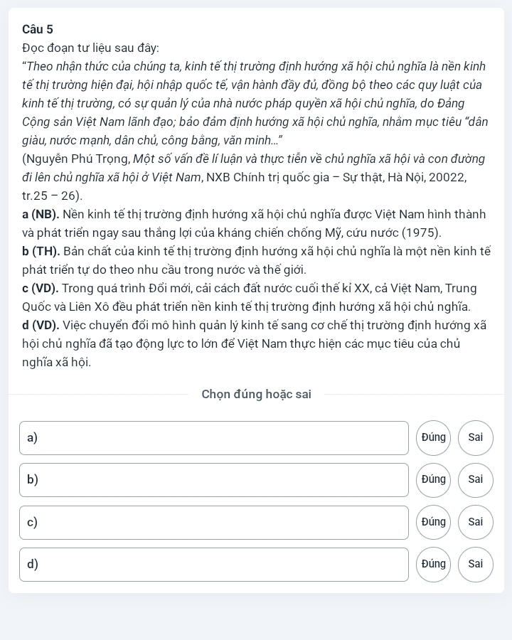 Đọc đoạn tư liệu sau đây:
“Theo nhận thức của chúng ta, kinh tế thị trường định hướng xã hội chủ nghĩa là nền kinh
tế thị trường hiện đại, hội nhập quốc tế, vận hành đầy đủ, đồng bộ theo các quy luật của
kinh tế thị trường, có sự quản lý của nhà nước pháp quyền xã hội chủ nghĩa, do Đảng
Cộng sản Việt Nam lãnh đạo; bảo đảm định hướng xã hội chủ nghĩa, nhằm mục tiêu "dân
giàu, nước mạnh, dân chủ, công bằng, văn minh...''
(Nguyễn Phú Trọng, Một số vấn đề lí luận và thực tiễn về chủ nghĩa xã hội và con đường
đi lên chủ nghĩa xã hội ở Việt Nam, NXB Chính trị quốc gia - Sự thật, Hà Nội, 20022,
tr.25 - 26).
a (NB). Nền kinh tế thị trường định hướng xã hội chủ nghĩa được Việt Nam hình thành
và phát triển ngay sau thắng lợi của kháng chiến chống Mỹ, cứu nước (1975).
b (TH). Bản chất của kinh tế thị trường định hướng xã hội chủ nghĩa là một nền kinh tế
phát triển tự do theo nhu cầu trong nước và thế giới.
c (VD). Trong quá trình Đổi mới, cải cách đất nước cuối thế kỉ XX, cả Việt Nam, Trung
Quốc và Liên Xô đều phát triển nền kinh tế thị trường định hướng xã hội chủ nghĩa.
d (VD). Việc chuyển đổi mô hình quản lý kinh tế sang cơ chế thị trường định hướng xã
hội chủ nghĩa đã tạo động lực to lớn để Việt Nam thực hiện các mục tiêu của chủ
nghĩa xã hội.
Chọn đúng hoặc sai
a) Sai
Đúng
b) Đúng Sai
c) Đúng Sai
d) Đúng Sai