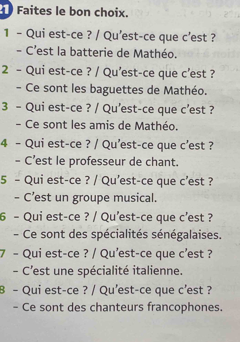 Faites le bon choix.
1 - Qui est-ce ? / Qu'est-ce que c’est ?
- C’est la batterie de Mathéo.
2 - Qui est-ce ? / Qu'est-ce que c'est ?
- Ce sont les baguettes de Mathéo.
3 - Qui est-ce ? / Qu'est-ce que c’est ?
- Ce sont les amis de Mathéo.
4 - Qui est-ce ? / Qu'est-ce que c'est ?
- C’est le professeur de chant.
5 - Qui est-ce ? / Qu'est-ce que c’est ?
- C’est un groupe musical.
6 - Qui est-ce ? / Qu'est-ce que c’est ?
- Ce sont des spécialités sénégalaises.
7 - Qui est-ce ? / Qu'est-ce que c’est ?
- C'est une spécialité italienne.
8 - Qui est-ce ? / Qu'est-ce que c'est ?
- Ce sont des chanteurs francophones.