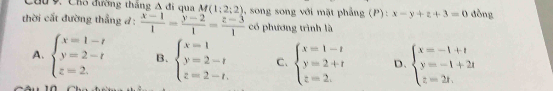 Cầu 9. Cho đường thăng △ di qua M(1;2;2) , song song với mặt phẳng (P) : x-y+z+3=0 đồng
thời cắt đường thẳng đ :  (x-1)/1 = (y-2)/1 = (z-3)/1  có phương trình là
A. beginarrayl x=1-t y=2-t z=2.endarray. B. beginarrayl x=1 y=2-t z=2-t,endarray. C. beginarrayl x=1-t y=2+t z=2.endarray. D. beginarrayl x=-1+t y=-1+2t z=2t,endarray.