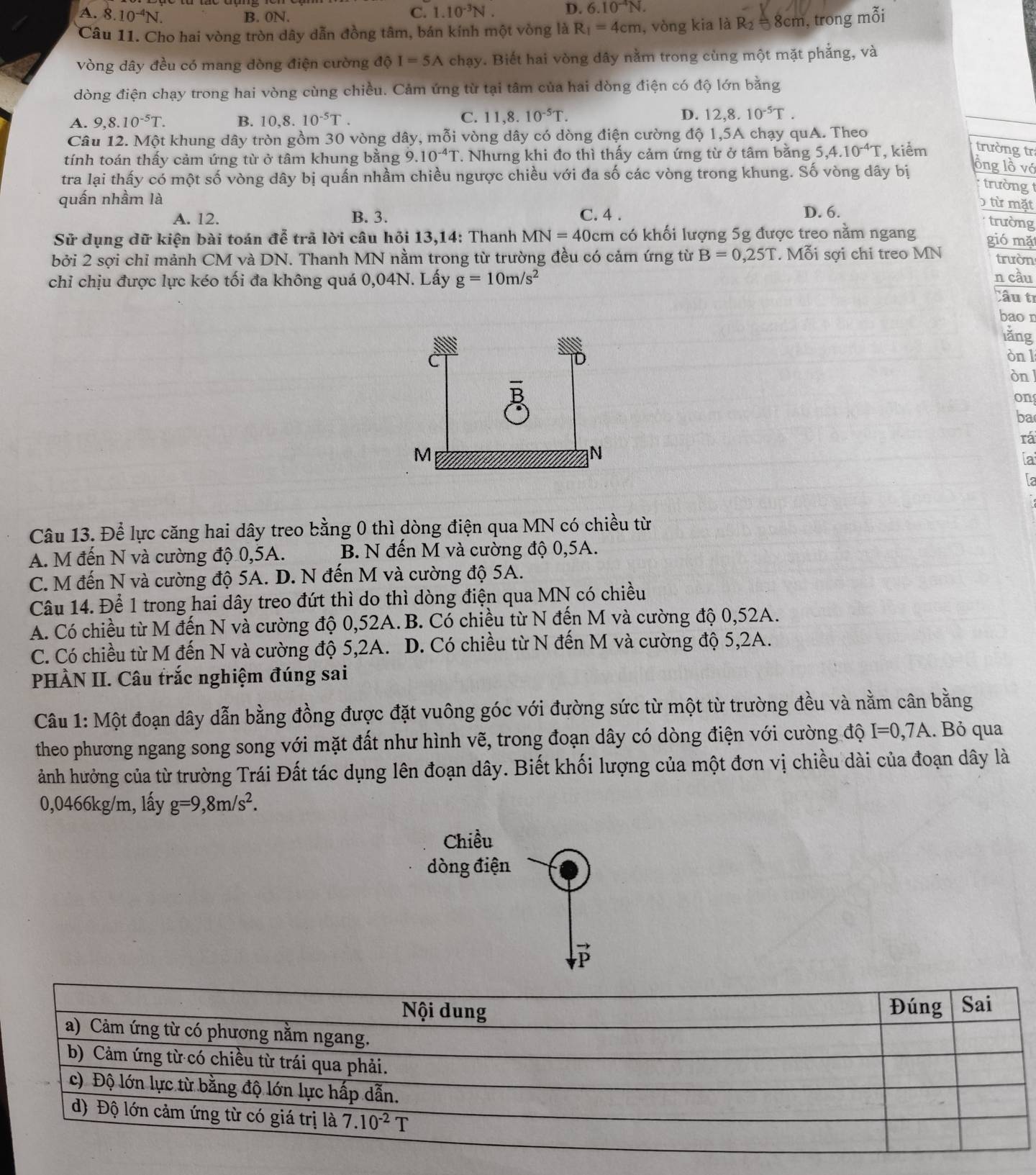 A. 8 10^(-4)N B. 0N.
C. 1.10^(-3)N. D. 6.10^(-4)N.
Câu 11. Cho hai vòng tròn dây dẫn đồng tâm, bán kính một vòng là R_1=4cm , vòng kia là R_2 8cm, trong mỗi
vòng dây đều có mang dòng điện cường độ I=5A chạy. Biết hai vòng dây nằm trong cùng một mặt phẳng, và
dòng điện chạy trong hai vòng cùng chiều. Cảm ứng từ tại tâm của hai dòng điện có độ lớn bằng
A. 9,8.10^(-5)T. B. 10,8.10^(-5)T. C. 11,8.10^(-5)T. D. 12,8.10^(-5)T.
Câu 12. Một khung dây tròn gồm 30 vòng dây, mỗi vòng dây có dòng điện cường độ 1,5A chạy quA. Theo
tính toán thấy cảm ứng từ ở tâm khung bằng 9.10^(-4)T. Nhưng khi đo thì thấy cảm ứng từ ở tâm bằng 5,4.10^(-4)T , kiểm trường tr
tra lại thấy có một số vòng dây bị quấn nhầm chiều ngược chiều với đa số các vòng trong khung. Số vòng dây bị
lông lồ vớ
trường 
quấn nhầm là
A. 12. B. 3. C. 4 . D. 6.
) từ mặt
trường
Sử dụng dữ kiện bài toán đễ trả lời câu hỏi 13,14: Thanh MN=40cm có khối lượng 5g được treo nằm ngang gió mặ
bởi 2 sợi chỉ mảnh CM và DN. Thanh MN nằm trong từ trường đều có cảm ứng từ B=0,25T. Mỗi sợi chi treo MN trườn
chỉ chịu được lực kéo tối đa không quá 0,04N. Lấy g=10m/s^2
n cầu
Câu tỉ
bao n
lǎng
òn l
òn l
on
ba
rá
ia
la
Câu 13. Để lực căng hai dây treo bằng 0 thì dòng điện qua MN có chiều từ
A. M đến N và cường độ 0,5A. B. N đến M và cường độ 0,5A.
C. M đến N và cường độ 5A. D. N đến M và cường độ 5A.
Câu 14. Để 1 trong hai dây treo đứt thì do thì dòng điện qua MN có chiều
A. Có chiều từ M đến N và cường độ 0,52A. B. Có chiều từ N đến M và cường độ 0,52A.
C. Có chiều từ M đến N và cường độ 5,2A. D. Có chiều từ N đến M và cường độ 5,2A.
PHÀN II. Câu trắc nghiệm đúng sai
Câu 1: Một đoạn dây dẫn bằng đồng được đặt vuông góc với đường sức từ một từ trường đều và nằm cân bằng
theo phương ngang song song với mặt đất như hình vẽ, trong đoạn dây có dòng điện với cường độ I=0,7A. Bỏ qua
ảánh hưởng của từ trường Trái Đất tác dụng lên đoạn dây. Biết khối lượng của một đơn vị chiều dài của đoạn dây là
0,0466kg/m, lấy g=9,8m/s^2.
Chiều
dòng điện
B