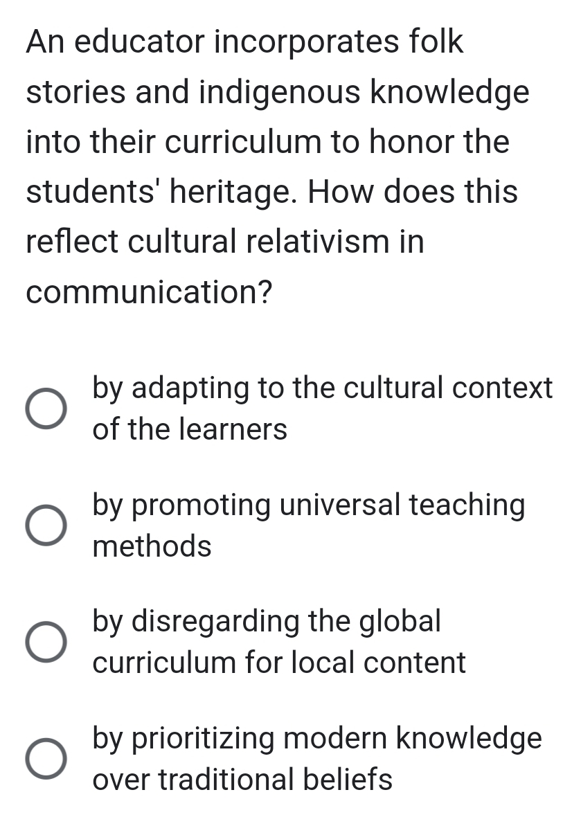 An educator incorporates folk
stories and indigenous knowledge
into their curriculum to honor the
students' heritage. How does this
reflect cultural relativism in
communication?
by adapting to the cultural context
of the learners
by promoting universal teaching
methods
by disregarding the global
curriculum for local content
by prioritizing modern knowledge
over traditional beliefs