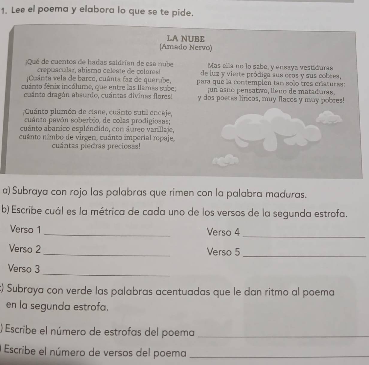 Lee el poema y elabora lo que se te pide. 
LA NUBE 
(Amado Nervo) 
¡Qué de cuentos de hadas saldrían de esa nube Mas ella no lo sabe, y ensaya vestiduras 
crepuscular, abismo celeste de colores! de luz y vierte pródiga sus oros y sus cobres, 
;Cuánta vela de barco, cuánta faz de querube, para que la contemplen tan solo tres criaturas: 
cuánto fénix incólume, que entre las llamas sube; ¡un asno pensativo, lleno de mataduras, 
cuánto dragón absurdo, cuántas divinas flores! y dos poetas líricos, muy flacos y muy pobres! 
¡Cuánto plumón de cisne, cuánto sutil encaje, 
cuánto pavón soberbio, de colas prodigiosas; 
cuánto abanico espléndido, con áureo varillaje, 
cuánto nimbo de virgen, cuánto imperial ropaje, 
cuántas piedras preciosas! 
a)Subraya con rojo las palabras que rimen con la palabra maduras. 
b) Escribe cuál es la métrica de cada uno de los versos de la segunda estrofa. 
Verso 1 _Verso 4_ 
Verso 2 _Verso 5_ 
_ 
Verso 3 
c) Subraya con verde las palabras acentuadas que le dan ritmo al poema 
en la segunda estrofa. 
)Escribe el número de estrofas del poema_ 
Escribe el número de versos del poema_