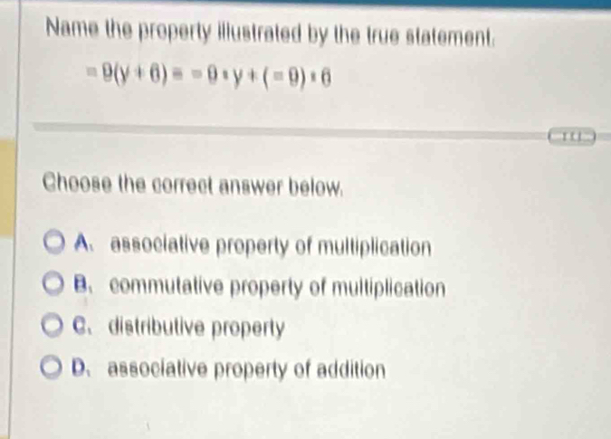 Name the property illustrated by the true statement.
=9(y+6)=-0· y+(=9)· 6
' ' '
Choose the correct answer below.
A. associative property of multiplication
B. commutative property of multiplication
C. distributive property
D. associative property of addition