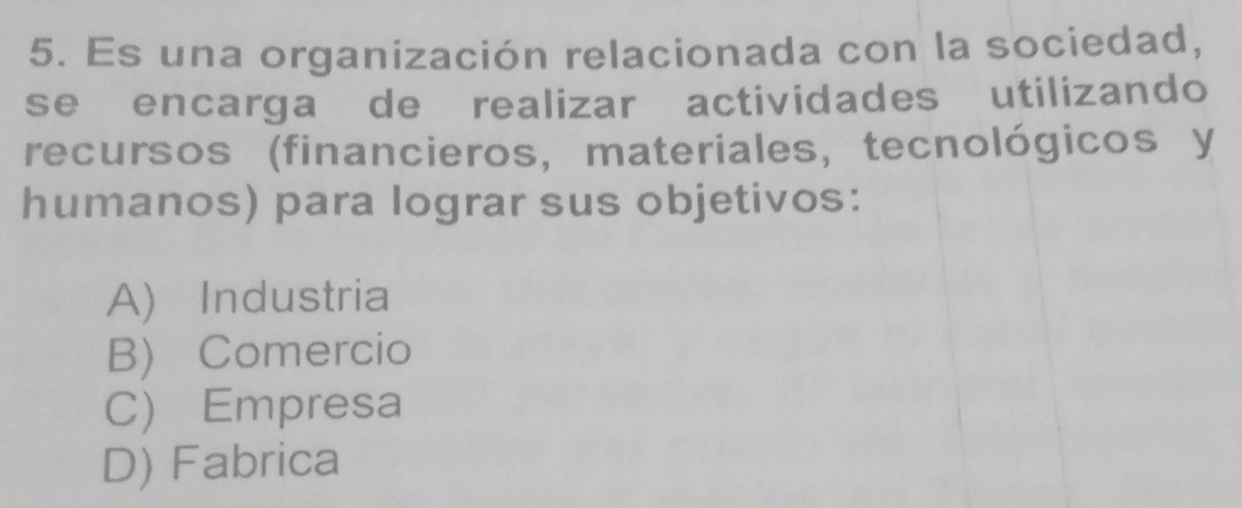 Es una organización relacionada con la sociedad,
se encarga de realizar actividades utilizando
recursos (financieros, materiales, tecnológicos y
humanos) para lograr sus objetivos:
A) Industria
B) Comercio
C) Empresa
D) Fabrica