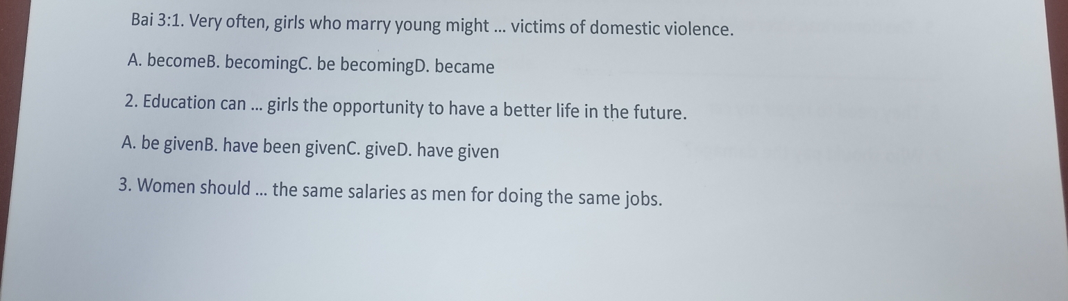 Bai 3:1 . Very often, girls who marry young might ... victims of domestic violence.
A. becomeB. becomingC. be becomingD. became
2. Education can ... girls the opportunity to have a better life in the future.
A. be givenB. have been givenC. giveD. have given
3. Women should ... the same salaries as men for doing the same jobs.