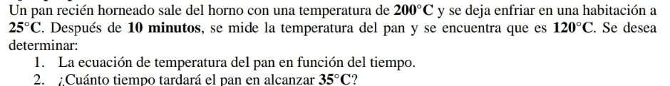 Un pan recién horneado sale del horno con una temperatura de 200°C y se deja enfriar en una habitación a
25°C. Después de 10 minutos, se mide la temperatura del pan y se encuentra que es 120°C. . Se desea 
determinar: 
1. La ecuación de temperatura del pan en función del tiempo. 
2. : Cuánto tiempo tardará el pan en alcanzar 35°C ?